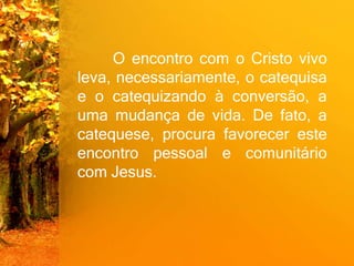 O encontro com o Cristo vivo
leva, necessariamente, o catequisa
e o catequizando à conversão, a
uma mudança de vida. De fato, a
catequese, procura favorecer este
encontro pessoal e comunitário
com Jesus.
 