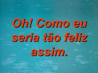 Oh! Como eu seria tão feliz assim. 