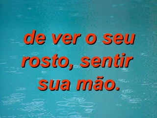 de ver o seu rosto, sentir  sua mão. 