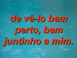 de vê-lo bem perto, bem juntinho a mim. 