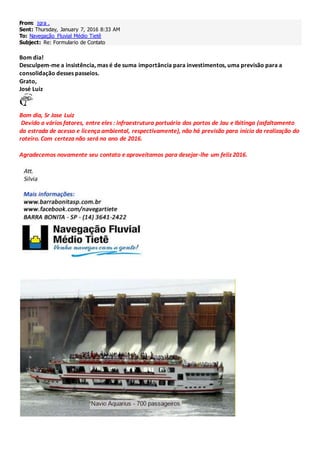 From: jgra .
Sent: Thursday, January 7, 2016 8:33 AM
To: Navegação Fluvial Médio Tietê
Subject: Re: Formulario de Contato
Bom dia!
Desculpem-me a insistência, mas é de suma importância para investimentos, uma previsão para a
consolidação desses passeios.
Grato,
José Luiz
Bom dia, Sr Jose Luiz
Devido a vários fatores, entre eles : infraestrutura portuária dos portos de Jau e Ibitinga (asfaltamento
da estrada de acesso e licença ambiental, respectivamente), não há previsão para início da realização do
roteiro. Com certeza não será no ano de 2016.
Agradecemos novamente seu contato e aproveitamos para desejar-lhe um feliz 2016.
 