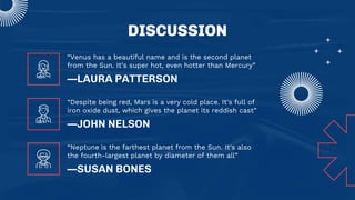DISCUSSION
—LAURA PATTERSON
“Venus has a beautiful name and is the second planet
from the Sun. It’s super hot, even hotter than Mercury”
—SUSAN BONES
“Neptune is the farthest planet from the Sun. It's also
the fourth-largest planet by diameter of them all”
—JOHN NELSON
“Despite being red, Mars is a very cold place. It's full of
iron oxide dust, which gives the planet its reddish cast”
 