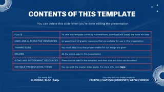 CONTENTS OF THIS TEMPLATE
FONTS To view this template correctly in PowerPoint, download and install the fonts we used
USED AND ALTERNATIVE RESOURCES An assortment of graphic resources that are suitable for use in this presentation
THANKS SLIDE You must keep it so that proper credits for our design are given
COLORS All the colors used in this presentation
ICONS AND INFOGRAPHIC RESOURCES These can be used in the template, and their size and color can be edited
EDITABLE PRESENTATION THEME You can edit the master slides easily. For more info, click here
You can delete this slide when you’re done editing the presentation
For more info:
SLIDESGO | BLOG | FAQs
You can visit our sister projects:
FREEPIK | FLATICON | STORYSET | WEPIK | VIDEVO
 