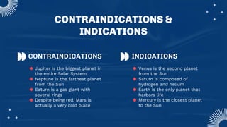 CONTRAINDICATIONS &
INDICATIONS
CONTRAINDICATIONS INDICATIONS
● Jupiter is the biggest planet in
the entire Solar System
● Neptune is the farthest planet
from the Sun
● Saturn is a gas giant with
several rings
● Despite being red, Mars is
actually a very cold place
● Venus is the second planet
from the Sun
● Saturn is composed of
hydrogen and helium
● Earth is the only planet that
harbors life
● Mercury is the closest planet
to the Sun
 