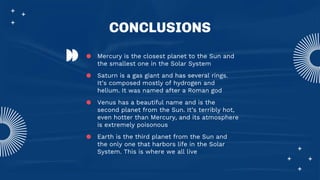 CONCLUSIONS
● Mercury is the closest planet to the Sun and
the smallest one in the Solar System
● Saturn is a gas giant and has several rings.
It’s composed mostly of hydrogen and
helium. It was named after a Roman god
● Venus has a beautiful name and is the
second planet from the Sun. It’s terribly hot,
even hotter than Mercury, and its atmosphere
is extremely poisonous
● Earth is the third planet from the Sun and
the only one that harbors life in the Solar
System. This is where we all live
 