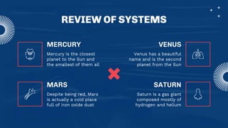 REVIEW OF SYSTEMS
MERCURY
Mercury is the closest
planet to the Sun and
the smallest of them all
Venus has a beautiful
name and is the second
planet from the Sun
Despite being red, Mars
is actually a cold place
full of iron oxide dust
Saturn is a gas giant
composed mostly of
hydrogen and helium
MARS
VENUS
SATURN
 