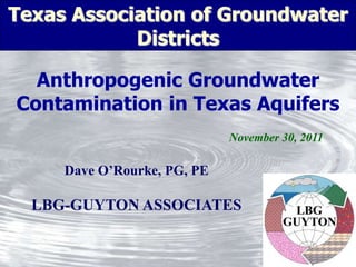 Texas Association of Groundwater
            Districts

  Anthropogenic Groundwater
Contamination in Texas Aquifers
                             November 30, 2011

     Dave O’Rourke, PG, PE

  LBG-GUYTON ASSOCIATES
 