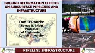 PIPELINE INFRASTRUCTURE
Tom O’Rourke
Thomas R. Briggs
Professor
of Engineering
Cornell University
GROUND DEFORMATION EFFECTS
ON SUBSURFACE PIPELINES AND
INFRASTRUCTURE
 
