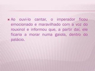    Ao ouvi-lo cantar, o imperador ficou
    emocionado e maravilhado com a voz do
    rouxinol e informou que, a partir daí, ele
    ficaria a morar numa gaiola, dentro do
    palácio.
 