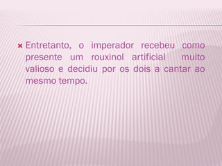    Entretanto, o imperador recebeu como
    presente um rouxinol artificial     muito
    valioso e decidiu por os dois a cantar ao
    mesmo tempo.
 
