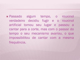    Passado algum tempo, o rouxinol
    verdadeiro decidiu fugir e o rouxinol
    artificial tomou seu lugar e passou a
    cantar para a corte, mas com o passar do
    tempo o seu mecanismo avariou, o que
    impossibilitou de cantar com a mesma
    frequência.
 