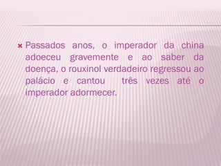    Passados anos, o imperador da china
    adoeceu gravemente e ao saber da
    doença, o rouxinol verdadeiro regressou ao
    palácio e cantou       três vezes até o
    imperador adormecer.
 