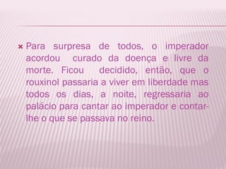    Para surpresa de todos, o imperador
    acordou curado da doença e livre da
    morte. Ficou     decidido, então, que o
    rouxinol passaria a viver em liberdade mas
    todos os dias, a noite, regressaria ao
    palácio para cantar ao imperador e contar-
    lhe o que se passava no reino.
 