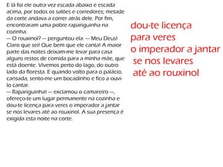 E lá foi ele outra vez escada abaixo e escada
acima, por todos os salões e corredores; metade
da corte andava a correr atrás dele. Por fim,
encontraram uma pobre rapariguinha na
cozinha.
— O rouxinol? — perguntou ela. — Meu Deus!
Claro que sei! Que bem que ele canta! A maior
parte das noites deixam-me levar para casa
alguns restos de comida para a minha mãe, que
está doente. Vivemos perto do lago, do outro
lado da floresta. E quando volto para o palácio,
cansada, sento-me um bocadinho e fico a ouvi-
lo cantar.
— Rapariguinha! — exclamou o camareiro —,
ofereço-te um lugar permanente na cozinha e
dou-te licença para veres o imperador a jantar
se nos levares até ao rouxinol. A sua presença é
exigida esta noite na corte.
dou-te licença
para veres
o imperador a jantar
se nos levares
até ao rouxinol
 