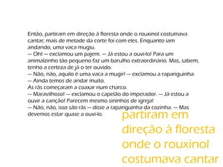 Então, partiram em direção à floresta onde o rouxinol costumava
cantar; mais de metade da corte foi com eles. Enquanto iam
andando, uma vaca mugiu.
— Oh! — exclamou um pajem. — Já estou a ouvi-lo! Para um
animalzinho tão pequeno faz um barulho extraordinário. Mas, sabem,
tenho a certeza de já o ter ouvido.
— Não, não, aquilo é uma vaca a mugir! — exclamou a rapariguinha.
— Ainda temos de andar muito.
As rãs começaram a coaxar num charco.
— Maravilhoso! — exclamou o capelão do imperador. — Já estou a
ouvir a canção! Parecem mesmo sininhos de igreja!
— Não, não, isso são rãs — disse a rapariguinha da cozinha. — Mas
devemos estar quase a ouvi-lo. partiram em
direção à floresta
onde o rouxinol
costumava cantar
 