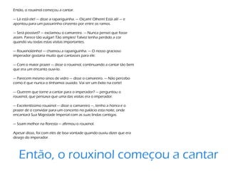 Então, o rouxinol começou a cantar.
— Lá está ele! — disse a rapariguinha. — Oiçam! Olhem! Está ali! — e
apontou para um passarinho cinzento por entre os ramos.
— Será possível? — exclamou o camareiro. — Nunca pensei que fosse
assim. Parece tão vulgar! Tão simples! Talvez tenha perdido a cor
quando viu todas estas visitas importantes.
— Rouxinolzinho! — chamou a rapariguinha. — O nosso gracioso
imperador gostaria muito que cantasses para ele.
— Com o maior prazer — disse o rouxinol, continuando a cantar tão bem
que era um encanto ouvi-lo.
— Parecem mesmo sinos de vidro — disse o camareiro. — Não percebo
como é que nunca o tínhamos ouvido. Vai ser um êxito na corte!
— Querem que torne a cantar para o imperador? — perguntou o
rouxinol, que pensava que uma das visitas era o imperador.
— Excelentíssimo rouxinol — disse o camareiro —, tenho a honra e o
prazer de o convidar para um concerto no palácio esta noite, onde
encantará Sua Majestade Imperial com as suas lindas cantigas.
— Soam melhor na floresta — afirmou o rouxinol.
Apesar disso, foi com eles de boa vontade quando ouviu dizer que era
desejo do imperador.
Então, o rouxinol começou a cantar
 