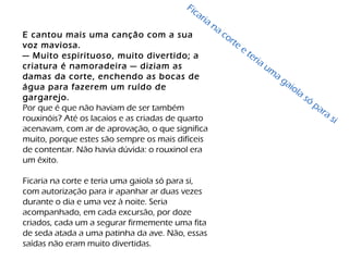 E cantou mais uma canção com a sua
voz maviosa.
— Muito espirituoso, muito divertido; a
criatura é namoradeira — diziam as
damas da corte, enchendo as bocas de
água para fazerem um ruído de
gargarejo.
Por que é que não haviam de ser também
rouxinóis? Até os lacaios e as criadas de quarto
acenavam, com ar de aprovação, o que significa
muito, porque estes são sempre os mais difíceis
de contentar. Não havia dúvida: o rouxinol era
um êxito.
Ficaria na corte e teria uma gaiola só para si,
com autorização para ir apanhar ar duas vezes
durante o dia e uma vez à noite. Seria
acompanhado, em cada excursão, por doze
criados, cada um a segurar firmemente uma fita
de seda atada a uma patinha da ave. Não, essas
saídas não eram muito divertidas.
Ficaria na corte e teria um
a gaiola só
para si
 
