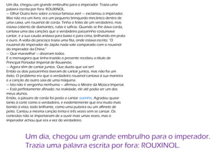 Um dia, chegou um grande embrulho para o imperador. Trazia uma
palavra escrita por fora: ROUXINOL.
— Olha! Outro livro sobre a nossa famosa ave! — exclamou o imperador.
Mas não era um livro; era um pequeno brinquedo mecânico dentro de
uma caixa, um rouxinol de corda. Tinha o feitio de um verdadeiro, mas
estava coberto de diamantes, rubis e safiras. Quando se lhe dava corda,
cantava uma das canções que o verdadeiro passarinho costumava
cantar, e a sua cauda andava para baixo e para cima, brilhando em prata
e ouro. A volta do pescoço trazia uma fita, onde estava escrito: "O
rouxinol do imperador do Japão nada vale comparado com o rouxinol
do imperador da China."
— Que maravilha! — disseram todos.
E o mensageiro que tinha trazido o presente recebeu o título de
Principal Portador Imperial de Rouxinóis.
— Agora têm de cantar juntos. Que dueto que vai ser!
Então os dois passarinhos tiveram de cantar juntos, mas não foi um
êxito. O problema era que o verdadeiro rouxinol cantava à sua maneira
e a canção do outro saía de uma máquina.
— Isto não é vergonha nenhuma — afirmou o Mestre da Música Imperial.
— Está perfeitamente afinado: na realidade, ele até podia ser um dos
meus alunos.
Então, o pássaro de corda foi posto a cantar sozinho. Agradou quase
tanto à corte como o verdadeiro, e evidentemente que era muito mais
bonito à vista, todo brilhante, como uma pulseira ou um alfinete de
peito. Cantou a mesma canção trinta e três vezes sem se cansar. Os
cortesãos não se importariam de a ouvir mais umas vezes, mas o
imperador achou que era a vez do verdadeiro.
Um dia, chegou um grande embrulho para o imperador.
Trazia uma palavra escrita por fora: ROUXINOL.
 