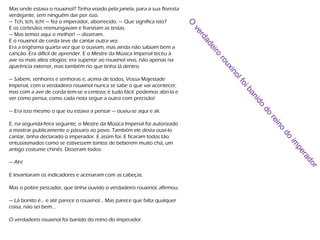 Mas onde estava o rouxinol? Tinha voado pela janela, para a sua floresta
verdejante, sem ninguém dar por isso.
— Tch, tch, tch! — fez o imperador, aborrecido. — Que significa isto?
E os cortesãos resmungavam e franziam as testas.
— Mas temos aqui o melhor! — disseram.
E o rouxinol de corda teve de cantar outra vez.
Era a trigésima quarta vez que o ouviam, mas ainda não sabiam bem a
canção. Era difícil de aprender. E o Mestre da Música Imperial teceu à
ave os mais altos elogios: era superior ao rouxinol vivo, não apenas na
aparência exterior, mas também no que tinha lá dentro.
— Sabem, senhores e senhoras e, acima de todos, Vossa Majestade
Imperial, com o verdadeiro rouxinol nunca se sabe o que vai acontecer,
mas com a ave de corda tem-se a certeza; é tudo fácil: podemos abri-la e
ver como pensa, como cada nota segue a outra com precisão!
— Era isso mesmo o que eu estava a pensar — ouviu-se aqui e ali.
E, na segunda-feira seguinte, o Mestre da Música Imperial foi autorizado
a mostrar publicamente o pássaro ao povo. Também ele devia ouvi-lo
cantar, tinha declarado o imperador. E assim foi. E ficaram todos tão
entusiasmados como se estivessem tontos de beberem muito chá, um
antigo costume chinês. Disseram todos:
— Ah!
E levantaram os indicadores e acenaram com as cabeças.
Mas o pobre pescador, que tinha ouvido o verdadeiro rouxinol, afirmou:
— Lá bonito é... e até parece o rouxinol... Mas parece que falta qualquer
coisa, não sei bem...
O verdadeiro rouxinol foi banido do reino do imperador.
O
verdadeiro
rouxinolfoibanido
do
reino
do
im
perador
 