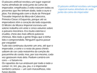 O pássaro artificial recebeu um lugar especial
numa almofada de seda junto da cama do
imperador; empilhados à volta estavam todos os
presentes que lhe tinham dado, todo o ouro e
jóias. Foi distinguido com o título de Principal
Trovador Imperial da Mesa-de-Cabeceira,
Primeira Classe à Esquerda, porque até os
imperadores têm o coração do lado esquerdo.
O Mestre da Música Imperial escreveu um
solene trabalho em vinte e cinco volumes sobre
o pássaro mecânico. Era muito extenso e
erudito, cheio das mais difíceis palavras
chinesas. Mas toda a gente fingiu que o tinha
lido e compreendido. Ninguém queria passar
por estúpido!
Tudo isto continuou durante um ano, até que o
imperador, a corte e o resto do povo chinês
sabiam de cor cada notazinha da canção do
passarinho de corda; mas, por isso mesmo, cada
vez gostavam mais dela. Podiam cantá-la em
coro — e faziam-no.
Os rapazitos da rua andavam por todo o lado a
cantar: rrr, trrr, piu, piu, piu, e o imperador
também cantava — um som maravilhoso, não
havia dúvida.
O pássaro artificial recebeu um lugar
especial numa almofada de seda
junto da cama do imperador
 