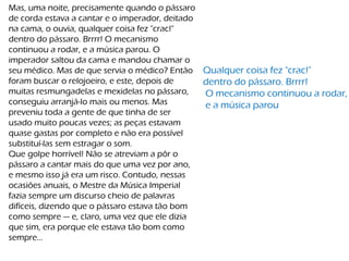 Mas, uma noite, precisamente quando o pássaro
de corda estava a cantar e o imperador, deitado
na cama, o ouvia, qualquer coisa fez "crac!"
dentro do pássaro. Brrrr! O mecanismo
continuou a rodar, e a música parou. O
imperador saltou da cama e mandou chamar o
seu médico. Mas de que servia o médico? Então
foram buscar o relojoeiro, e este, depois de
muitas resmungadelas e mexidelas no pássaro,
conseguiu arranjá-lo mais ou menos. Mas
preveniu toda a gente de que tinha de ser
usado muito poucas vezes; as peças estavam
quase gastas por completo e não era possível
substituí-las sem estragar o som.
Que golpe horrível! Não se atreviam a pôr o
pássaro a cantar mais do que uma vez por ano,
e mesmo isso já era um risco. Contudo, nessas
ocasiões anuais, o Mestre da Música Imperial
fazia sempre um discurso cheio de palavras
difíceis, dizendo que o pássaro estava tão bom
como sempre — e, claro, uma vez que ele dizia
que sim, era porque ele estava tão bom como
sempre...
Qualquer coisa fez "crac!"
dentro do pássaro. Brrrr!
O mecanismo continuou a rodar,
e a música parou
 