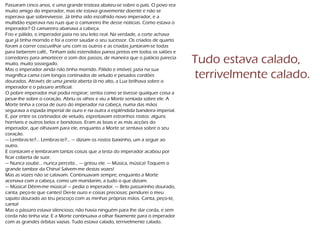Passaram cinco anos, e uma grande tristeza abateu-se sobre o país. O povo era
muito amigo do imperador, mas ele estava gravemente doente e não se
esperava que sobrevivesse. Já tinha sido escolhido novo imperador, e a
multidão esperava nas ruas que o camareiro lhe desse notícias. Como estava o
imperador? O camareiro abanava a cabeça.
Frio e pálido, o imperador jazia no seu leito real. Na verdade, a corte achava
que já tinha morrido e foi a correr saudar o seu sucessor. Os criados de quarto
foram a correr coscuvilhar uns com os outros e as criadas juntaram-se todas
para beberem café,. Tinham sido estendidos panos pretos em todos os salões e
corredores para amortecer o som dos passos, de maneira que o palácio parecia
muito, muito sossegado.
Mas o imperador ainda não tinha morrido. Pálido e imóvel, jazia na sua
magnífica cama com longos cortinados de veludo e pesados cordões
dourados. Através de uma janela aberta lá no alto, a Lua brilhava sobre o
imperador e o pássaro artificial.
O pobre imperador mal podia respirar; sentia como se tivesse qualquer coisa a
pesar-lhe sobre o coração. Abriu os olhos e viu a Morte sentada sobre ele. A
Morte tinha a coroa de ouro do imperador na cabeça, numa das mãos
segurava a espada imperial de ouro e na outra a esplêndida bandeira imperial.
E, por entre os cortinados de veludo, espreitavam estranhos rostos: alguns
horríveis e outros belos e bondosos. Eram as boas e as más acções do
imperador, que olhavam para ele, enquanto a Morte se sentava sobre o seu
coração.
— Lembras-te?... Lembras-te?... — diziam os rostos baixinho, um a seguir ao
outro.
E contaram e lembraram tantas coisas que a testa do imperador acabou por
ficar coberta de suor.
— Nunca soube... nunca percebi... — gritou ele. — Música, música! Toquem o
grande tambor da China! Salvem-me destas vozes!
Mas as vozes não se calavam. Continuavam sempre, enquanto a Morte
acenava com a cabeça, como um mandarim, a tudo o que diziam.
— Música! Dêem-me música! — pedia o imperador. — Belo passarinho dourado,
canta, peço-te que cantes! Dei-te ouro e coisas preciosas; pendurei o meu
sapato dourado ao teu pescoço com as minhas próprias mãos. Canta, peço-te,
canta!
Mas o pássaro estava silencioso; não havia ninguém para lhe dar corda, e sem
corda não tinha voz. E a Morte continuava a olhar fixamente para o imperador
com as grandes órbitas vazias. Tudo estava calado, terrivelmente calado.
Tudo estava calado,
terrivelmente calado.
 