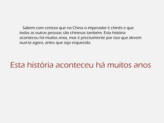 Sabem com certeza que na China o imperador é chinês e que
todas as outras pessoas são chinesas também. Esta história
aconteceu há muitos anos, mas é precisamente por isso que devem
ouvi-la agora, antes que seja esquecida.
Esta história aconteceu há muitos anos
 