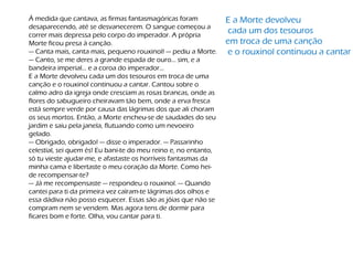 À medida que cantava, as firmas fantasmagóricas foram
desaparecendo, até se desvanecerem. O sangue começou a
correr mais depressa pelo corpo do imperador. A própria
Morte ficou presa à canção.
— Canta mais, canta mais, pequeno rouxinol! — pediu a Morte.
— Canto, se me deres a grande espada de ouro... sim, e a
bandeira imperial... e a coroa do imperador...
E a Morte devolveu cada um dos tesouros em troca de uma
canção e o rouxinol continuou a cantar. Cantou sobre o
calmo adro da igreja onde cresciam as rosas brancas, onde as
flores do sabugueiro cheiravam tão bem, onde a erva fresca
está sempre verde por causa das lágrimas dos que ali choram
os seus mortos. Então, a Morte encheu-se de saudades do seu
jardim e saiu pela janela, flutuando como um nevoeiro
gelado.
— Obrigado, obrigado! — disse o imperador. — Passarinho
celestial, sei quem és! Eu bani-te do meu reino e, no entanto,
só tu vieste ajudar-me, e afastaste os horríveis fantasmas da
minha cama e libertaste o meu coração da Morte. Como hei-
de recompensar-te?
— Já me recompensaste — respondeu o rouxinol. — Quando
cantei para ti da primeira vez caíram-te lágrimas dos olhos e
essa dádiva não posso esquecer. Essas são as jóias que não se
compram nem se vendem. Mas agora tens de dormir para
ficares bom e forte. Olha, vou cantar para ti.
E a Morte devolveu
cada um dos tesouros
em troca de uma canção
e o rouxinol continuou a cantar
 