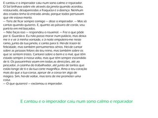 E cantou e o imperador caiu num sono calmo e reparador.
O Sol brilhava sobre ele através da janela quando acordou,
restaurado, desaparecidas a fraqueza e a doença. Nenhum
dos criados tinha lá entrado ainda, porque todos pensavam
que ele estava morto.
— Tens de ficar sempre comigo — disse o imperador. — Mas só
cantas quando quiseres. E, quanto ao pássaro de corda, vou
parti-lo em mil bocados.
— Não faças isso — respondeu o rouxinol. — Fez o que pôde
por ti. Guarda-o. Eu não posso morar num palácio, mas deixa-
me ir e vir à minha vontade, e à noite empoleiro-me neste
ramo, junto da tua janela, e canto para ti. Hei-de trazer-te
felicidade, mas também pensamentos sérios. Hei-de cantar
sobre as pessoas felizes do teu reino, mas também sobre os
que se sentem tristes. Cantarei sobre o bem e o mal, que têm
estado sempre à nossa volta, mas que têm sempre escondido
de ti. Os passarinhos voam em todas as direcções, até ao
pescador, à casinha do trabalhador, até junto de tantos que
estão longe de ti e da tua corte magnífica. Amo o teu coração
mais do que a tua coroa, apesar de a coroa ter algo de
mágico. Sim, hei-de voltar, mas tens de me prometer uma
coisa.
— O que quiseres! — exclamou o imperador.
E cantou e o imperador caiu num sono calmo e reparador
 