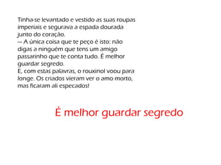 Tinha-se levantado e vestido as suas roupas
imperiais e segurava a espada dourada
junto do coração.
— A única coisa que te peço é isto: não
digas a ninguém que tens um amigo
passarinho que te conta tudo. É melhor
guardar segredo.
E, com estas palavras, o rouxinol voou para
longe. Os criados vieram ver o amo morto,
mas ficaram ali especados!
É melhor guardar segredo
 