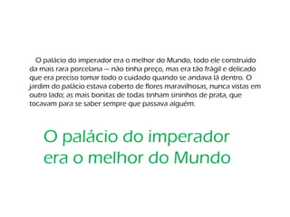 O palácio do imperador era o melhor do Mundo, todo ele construído
da mais rara porcelana — não tinha preço, mas era tão frágil e delicado
que era preciso tomar todo o cuidado quando se andava lá dentro. O
jardim do palácio estava coberto de flores maravilhosas, nunca vistas em
outro lado; as mais bonitas de todas tinham sininhos de prata, que
tocavam para se saber sempre que passava alguém.
O palácio do imperador
era o melhor do Mundo
 