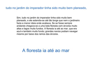 Sim, tudo no jardim do imperador tinha sido muito bem
planeado, e ele estendia-se até tão longe que nem o jardineiro
fazia a menor ideia onde acabava. Se se fosse sempre
andando chegava-se a uma bela floresta com árvores muito
altas e lagos muito fundos. A floresta ia até ao mar, que era
azul e também muito fundo; grandes navios podiam navegar
mesmo por baixo dos ramos das árvores.
A floresta ia até ao mar
tudo no jardim do imperador tinha sido muito bem planeado,
 