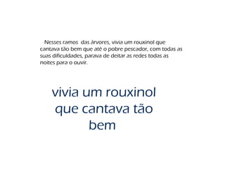 Nesses ramos das árvores, vivia um rouxinol que
cantava tão bem que até o pobre pescador, com todas as
suas dificuldades, parava de deitar as redes todas as
noites para o ouvir.
vivia um rouxinol
que cantava tão
bem
 