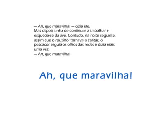 — Ah, que maravilha! — dizia ele.
Mas depois tinha de continuar a trabalhar e
esquecia-se da ave. Contudo, na noite seguinte,
assim que o rouxinol tornava a cantar, o
pescador erguia os olhos das redes e dizia mais
uma vez:
— Ah, que maravilha!
Ah, que maravilha!
 