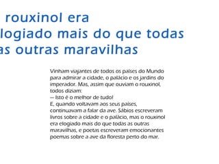 Vinham viajantes de todos os países do Mundo
para admirar a cidade, o palácio e os jardins do
imperador. Mas, assim que ouviam o rouxinol,
todos diziam:
— Isto é o melhor de tudo!
E, quando voltavam aos seus países,
continuavam a falar da ave. Sábios escreveram
livros sobre a cidade e o palácio, mas o rouxinol
era elogiado mais do que todas as outras
maravilhas, e poetas escreveram emocionantes
poemas sobre a ave da floresta perto do mar.
rouxinol era
logiado mais do que todas
as outras maravilhas
 