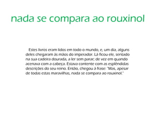Estes livros eram lidos em todo o mundo, e, um dia, alguns
deles chegaram às mãos do imperador. Lá ficou ele, sentado
na sua cadeira dourada, a ler sem parar; de vez em quando
acenava com a cabeça. Estava contente com as esplêndidas
descrições do seu reino. Então, chegou à frase: "Mas, apesar
de todas estas maravilhas, nada se compara ao rouxinol."
nada se compara ao rouxinol
 