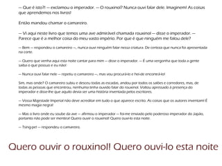 — Que é isto?! — exclamou o imperador. — O rouxinol? Nunca ouvi falar dele. Imaginem! As coisas
que aprendemos nos livros!
Então mandou chamar o camareiro.
— Vi aqui neste livro que temos uma ave admirável chamada rouxinol — disse o imperador. —
Parece que é a melhor coisa do meu vasto império. Por que é que ninguém me falou dele?
— Bem — respondeu o camareiro —, nunca ouvi ninguém falar nessa criatura. De certeza que nunca foi apresentada
na corte.
— Quero que venha aqui esta noite cantar para mim — disse o imperador. — É uma vergonha que toda a gente
saiba o que possuo e eu não!
— Nunca ouvi falar nele — repetiu o camareiro —, mas vou procurá-lo e hei-de encontrá-lo!
Sim, mas onde? O camareiro subiu e desceu todas as escadas, andou por todos os salões e corredores, mas, de
todas as pessoas que encontrou, nenhuma tinha ouvido falar do rouxinol. Voltou apressado à presença do
imperador e disse-lhe que aquilo devia ser uma história inventada pelos escritores.
— Vossa Majestade Imperial não deve acreditar em tudo o que aparece escrito. As coisas que os autores inventam! É
mesmo magia negra!
— Mas o livro onde eu soube da ave — afirmou o imperador — foi-me enviado pelo poderoso imperador do Japão,
portanto não pode ser mentira! Quero ouvir o rouxinol! Quero ouvi-lo esta noite.
— Tsing-pe! — respondeu o camareiro.
Quero ouvir o rouxinol! Quero ouvi-lo esta noite
 