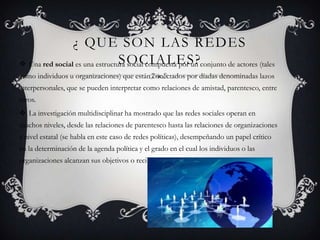 ¿ QUE SON LAS REDES
                                SOCIALES?
 Una red social es una estructura social compuesta por un conjunto de actores (tales
como individuos u organizaciones) que están conectados por díadas denominadas lazos
interpersonales, que se pueden interpretar como relaciones de amistad, parentesco, entre
otros.
 La investigación multidisciplinar ha mostrado que las redes sociales operan en
muchos niveles, desde las relaciones de parentesco hasta las relaciones de organizaciones
a nivel estatal (se habla en este caso de redes políticas), desempeñando un papel crítico
en la determinación de la agenda política y el grado en el cual los individuos o las
organizaciones alcanzan sus objetivos o reciben influencias
 