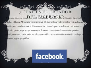 ¿ CUAL ES EL CREADOR
 Es una empresa creada por Mark FACEBOOK? Eduardo Saverin, Chris
                      DEL Zuckerberg y fundada junto a
Hughes y Dustin Moskovitz consistente en un sitio web de redes sociales. Originalmente era
un sitio para estudiantes de la Universidad de Harvard, pero actualmente está abierto a
cualquier persona que tenga una cuenta de correo electrónico. Los usuarios pueden
participar en una o más redes sociales, en relación con su situación académica, su lugar de
trabajo o región geográfica.
 