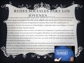 CONSECUENCIAS EN LAS
            REDES SOCIALES PARA LOS
                                    JOVENES……
 Las redes sociales están creciendo en popularidad. Alrededor del 71 por ciento de los jóvenes han creado
un perfil en alguna de las páginas de las redes sociales, un porcentaje más alto que el 61 por ciento del año
pasado, de acuerdo con la Encuesta de Seguridad en el Internet, Wave II del 2007, publicada por Cox
Comunicación y el Centro Nacional para los Niños Perdidos y Explotados. Sitios como MySpace y Facebook
registran millones de visitas repetidas cada día.
las redes sociales le permiten echar un vistazo a las vidas de sus compañeros y le permiten mantenerse al día
con las últimas modas. “Las personas ponen en las páginas cibernéticas sus colores preferidos, la música que
escuchan- es divertido ver qué es lo les gusta a otras personas”, dice. Traducción: a los jóvenes les gusta saber
acerca de otros jóvenes para averiguar qué es lo que está y no está de moda. Por medio de las redes sociales se
puede obtener esta información a diario.
Las páginas de las redes sociales son hoy día lo que fueron para nosotros las casas en los árboles, los fuertes o
los teléfonos: un lugar en donde los jóvenes podían ocultarse de sus padres, ser ellos mismos o pretender ser
alguien más. Para los adultos, el comprender las razones por las cuales los jóvenes utilizan estos sitios es un
importante primer paso que les permitirá ayudar a los jóvenes a estar más seguros y a tomar decisiones más
inteligentes en la red.
 