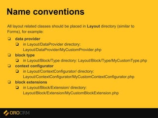 Presentation title here
Name conventions
All layout related classes should be placed in Layout directory (similar to
Forms), for example:
❏ data provider
❏ in Layout/DataProvider directory:
Layout/DataProvider/MyCustomProvider.php
❏ block type
❏ in Layout/Block/Type directory: Layout/Block/Type/MyCustomType.php
❏ context configurator
❏ in Layout/ContextConfigurator/ directory:
Layout/ContextConfigurator/MyCustomContextConfigurator.php
❏ block extensions
❏ in Layout/Block/Extension/ directory:
Layout/Block/Extension/MyCustomBlockExtension.php
 