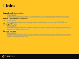 Presentation title here
Links
LayoutBundle documentation
● https://github.
com/laboro/dev/tree/master/package/platform/src/Oro/Bundle/LayoutBundle/Resources/doc
Layout component documentation
● https://github.
com/laboro/dev/blob/master/package/platform/src/Oro/Component/Layout/README.md
Working with Forms
● https://github.
com/laboro/dev/blob/master/package/platform/src/Oro/Bundle/LayoutBundle/Resources/doc/e
xample.md#working-with-forms
Iteration over data
● https://github.
com/laboro/dev/blob/master/package/platform/src/Oro/Bundle/LayoutBundle/Resources/doc/e
xample.md#iteration-over-data
 
