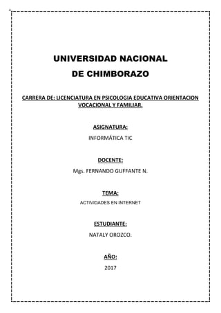 UNIVERSIDAD NACIONAL
DE CHIMBORAZO
CARRERA DE: LICENCIATURA EN PSICOLOGIA EDUCATIVA ORIENTACION
VOCACIONAL Y FAMILIAR.
ASIGNATURA:
INFORMÁTICA TIC
DOCENTE:
Mgs. FERNANDO GUFFANTE N.
TEMA:
ACTIVIDADES EN INTERNET
ESTUDIANTE:
NATALY OROZCO.
AÑO:
2017
 