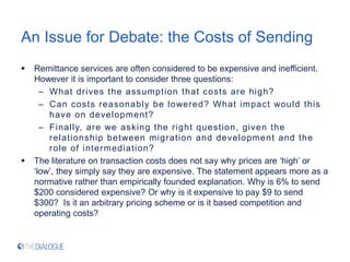 An Issue for Debate: the Costs of Sending
 Remittance services are often considered to be expensive and inefficient.
However it is important to consider three questions:
– What drives the assumption that costs are high?
– Can costs reasonably be lowered? What impact would this
have on development?
– Finally, are we asking the right question, given the
relationship between migration and development and the
role of intermediation?
 The literature on transaction costs does not say why prices are ‘high’ or
‘low’, they simply say they are expensive. The statement appears more as a
normative rather than empirically founded explanation. Why is 6% to send
$200 considered expensive? Or why is it expensive to pay $9 to send
$300? Is it an arbitrary pricing scheme or is it based competition and
operating costs?
 