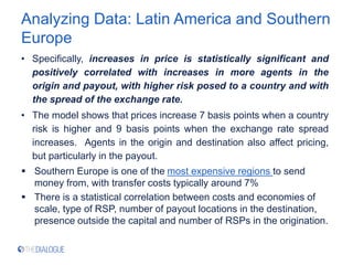 Analyzing Data: Latin America and Southern
Europe
• Specifically, increases in price is statistically significant and
positively correlated with increases in more agents in the
origin and payout, with higher risk posed to a country and with
the spread of the exchange rate.
• The model shows that prices increase 7 basis points when a country
risk is higher and 9 basis points when the exchange rate spread
increases. Agents in the origin and destination also affect pricing,
but particularly in the payout.
 Southern Europe is one of the most expensive regions to send
money from, with transfer costs typically around 7%
 There is a statistical correlation between costs and economies of
scale, type of RSP, number of payout locations in the destination,
presence outside the capital and number of RSPs in the origination.
 