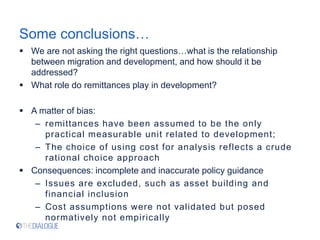Some conclusions…
 We are not asking the right questions…what is the relationship
between migration and development, and how should it be
addressed?
 What role do remittances play in development?
 A matter of bias:
– remittances have been assumed to be the only
practical measurable unit related to development;
– The choice of using cost for analysis reflects a crude
rational choice approach
 Consequences: incomplete and inaccurate policy guidance
– Issues are excluded, such as asset building and
financial inclusion
– Cost assumptions were not validated but posed
normatively not empirically
 