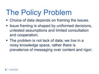 The Policy Problem
 Choice of data depends on framing the issues.
 Issue framing is shaped by uniformed decisions,
untested assumptions and limited consultation
and cooperation;
 The problem is not lack of data; we live in a
noisy knowledge space, rather there is
prevalence of messaging over content and rigor;
 