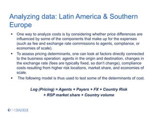 Analyzing data: Latin America & Southern
Europe
 One way to analyze costs is by considering whether price differences are
influenced by some of the components that make up for the expenses
(such as fee and exchange rate commissions to agents, compliance, or
economies of scale).
 To assess pricing determinants, one can look at factors directly connected
to the business operation: agents in the origin and destination, changes in
the exchange rate (fees are typically fixed, so don’t change), compliance
costs resulting from higher risk locations, market share, and economies of
scale.
 The following model is thus used to test some of the determinants of cost.
Log (Pricing) = Agents + Payers + FX + Country Risk
+ RSP market share + Country volume
 