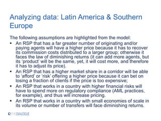 Analyzing data: Latin America & Southern
Europe
The following assumptions are highlighted from the model:
 An RSP that has a far greater number of originating and/or
paying agents will have a higher price because it has to recover
its commission costs distributed to a larger group; otherwise it
faces the law of diminishing returns (it can add more agents, but
its ‘product’ will be the same, yet, it will cost more, and therefore
it has to adjust its price).
 An RSP that has a higher market share in a corridor will be able
to ‘afford’ or ‘risk’ offering a higher price because it can bet on
losing a fraction of clients if the price is too expensive;
 An RSP that works in a country with higher financial risks will
have to spend more on regulatory compliance (AML practices,
for example), and thus will increase pricing.
 An RSP that works in a country with small economies of scale in
its volume or number of transfers will face diminishing returns.
 