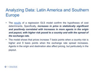Analyzing Data: Latin America and Southern
Europe
• The results of a regression OLS model confirm the hypotheses of cost
determinants. Specifically, increases in price is statistically significant
and positively correlated with increases in more agents in the origin
and payout, with higher risk posed to a country and with the spread of
the exchange rate.
• The model shows that prices increase 7 basis points when a country risk is
higher and 9 basis points when the exchange rate spread increases.
Agents in the origin and destination also affect pricing, but particularly in the
payout.
 